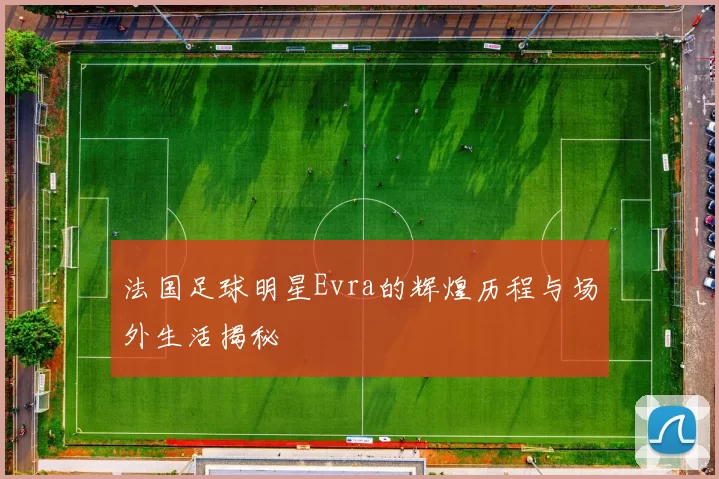 法国足球明星Evra的辉煌历程与场外生活揭秘