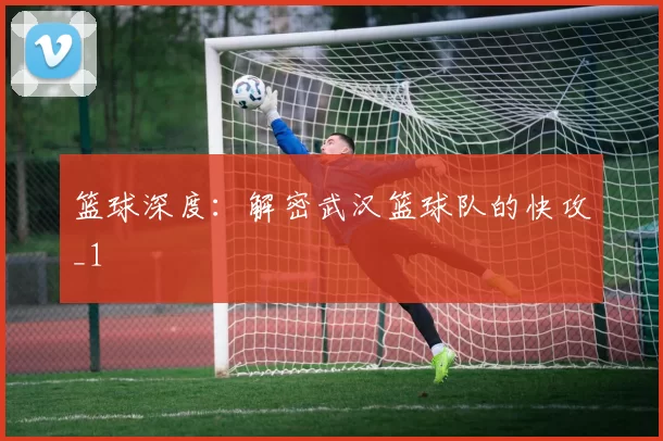 篮球深度：解密武汉篮球队的快攻_1