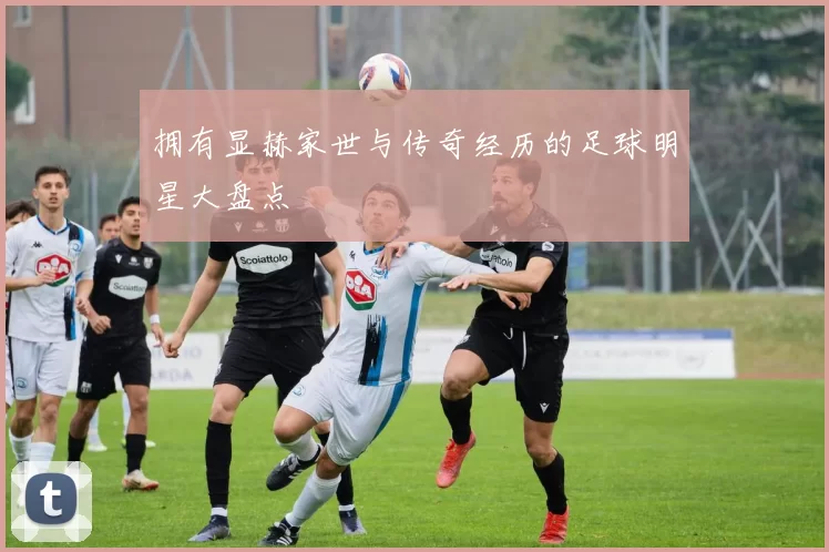 拥有显赫家世与传奇经历的足球明星大盘点