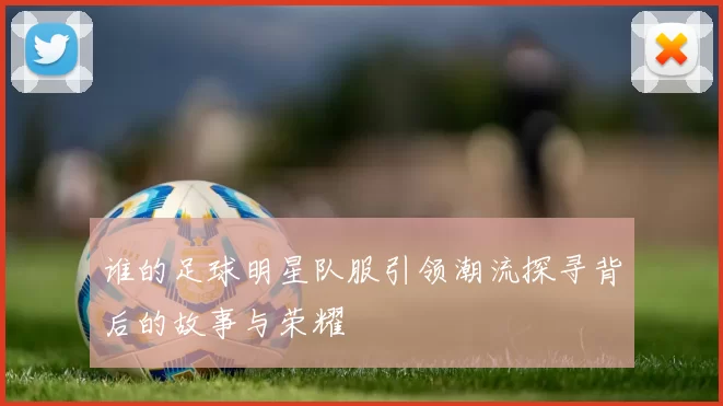 谁的足球明星队服引领潮流探寻背后的故事与荣耀