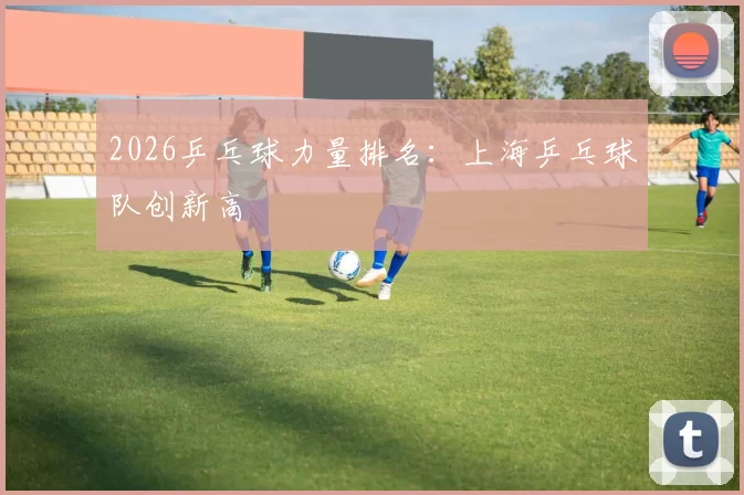 2026乒乓球力量排名：上海乒乓球队创新高