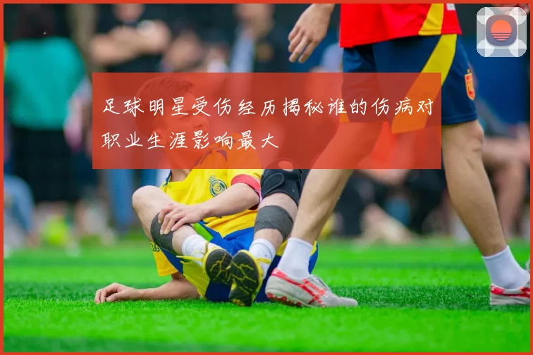 足球明星受伤经历揭秘谁的伤病对职业生涯影响最大