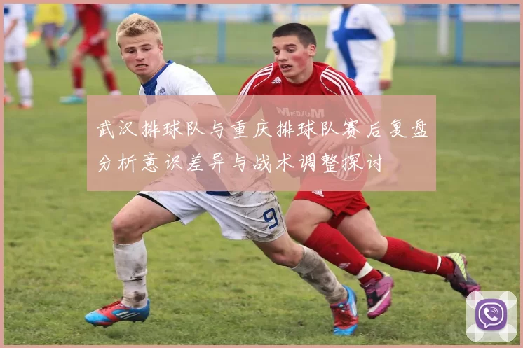 武汉排球队与重庆排球队赛后复盘分析意识差异与战术调整探讨