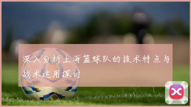 深入分析上海篮球队的技术特点与战术运用探讨