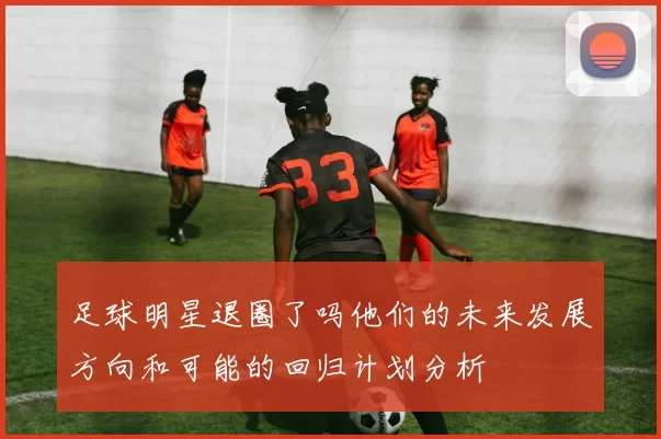 足球明星退圈了吗他们的未来发展方向和可能的回归计划分析
