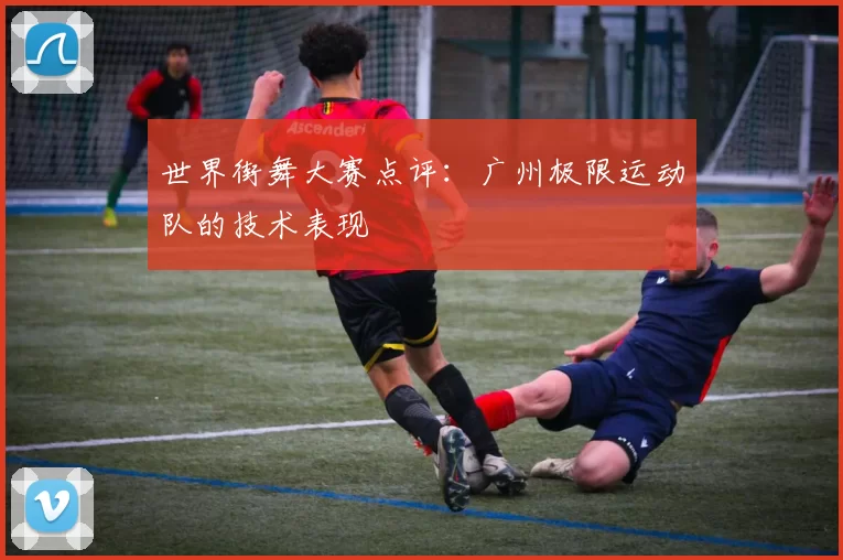 世界街舞大赛点评：广州极限运动队的技术表现