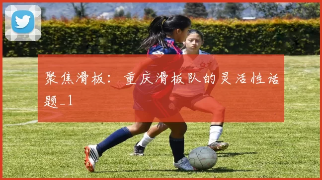 聚焦滑板：重庆滑板队的灵活性话题_1